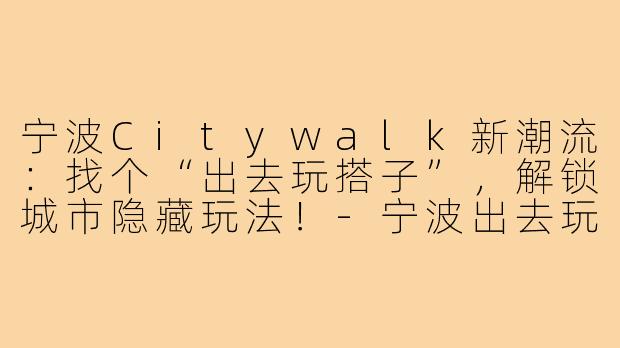 宁波Citywalk新潮流:找个“出去玩搭子”,解锁城市隐藏玩法!-宁波出去玩搭子