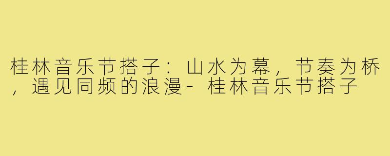 桂林音乐节搭子:山水为幕,节奏为桥,遇见同频的浪漫-桂林音乐节搭子