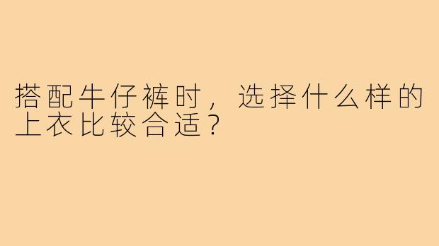 搭配牛仔裤时,选择什么样的上衣比较合适?