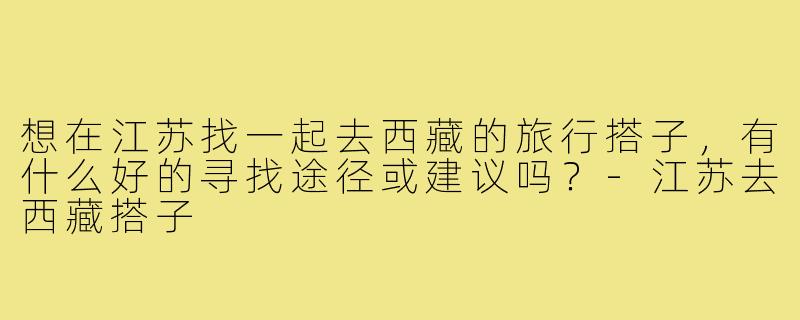 想在江苏找一起去西藏的旅行搭子,有什么好的寻找途径或建议吗?-江苏去西藏搭子