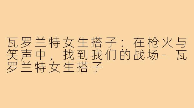瓦罗兰特女生搭子:在枪火与笑声中,找到我们的战场-瓦罗兰特女生搭子