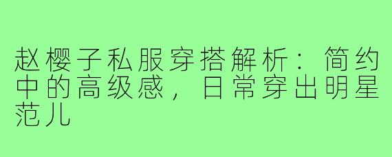 赵樱子私服穿搭解析：简约中的高级感，日常穿出明星范儿