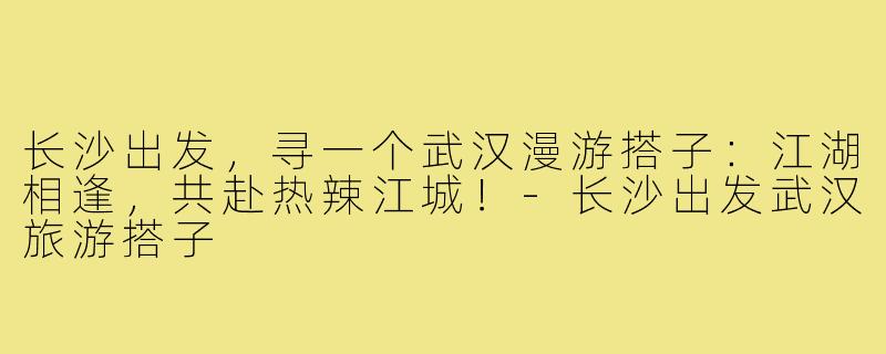 长沙出发，寻一个武汉漫游搭子：江湖相逢，共赴热辣江城！-长沙出发武汉旅游搭子