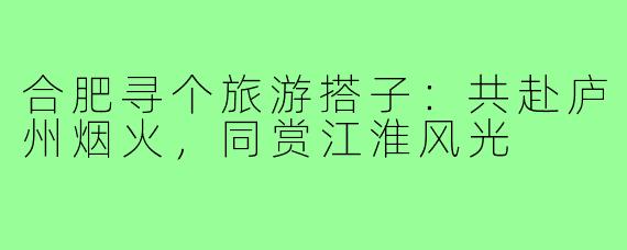 合肥寻个旅游搭子:共赴庐州烟火,同赏江淮风光