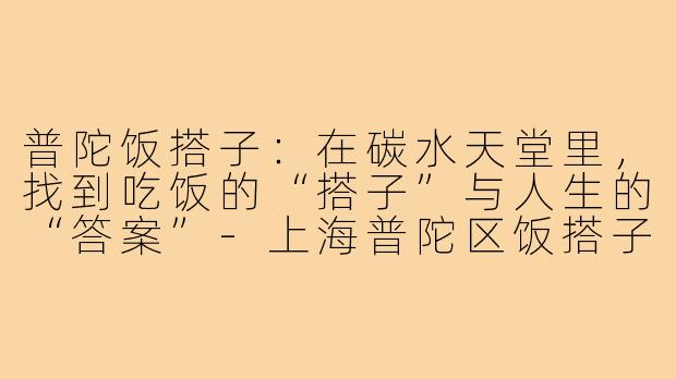 普陀饭搭子：在碳水天堂里，找到吃饭的“搭子”与人生的“答案”-上海普陀区饭搭子