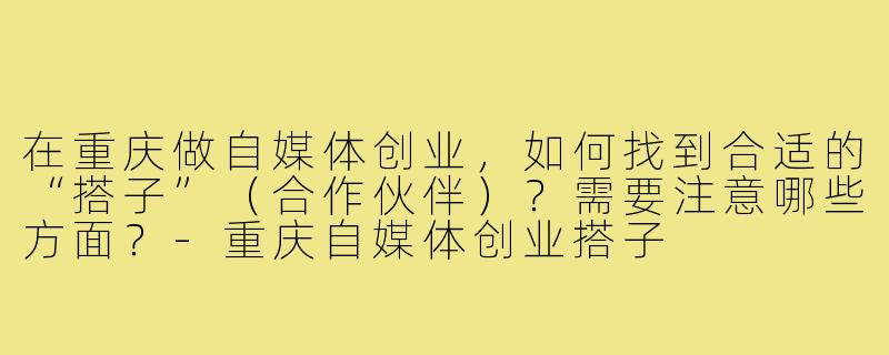 在重庆做自媒体创业，如何找到合适的“搭子”（合作伙伴）？需要注意哪些方面？-重庆自媒体创业搭子