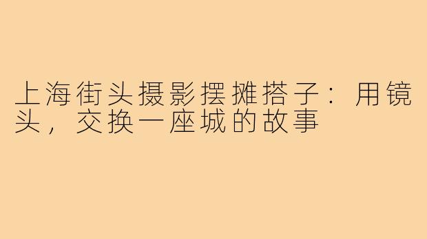 上海街头摄影摆摊搭子:用镜头,交换一座城的故事