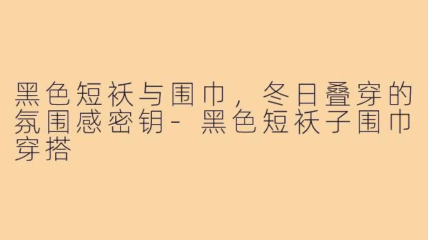 黑色短袄与围巾，冬日叠穿的氛围感密钥-黑色短袄子围巾穿搭