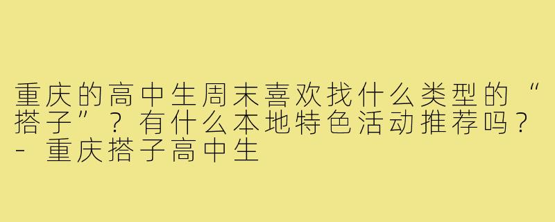 重庆的高中生周末喜欢找什么类型的“搭子”?有什么本地特色活动推荐吗?-重庆搭子高中生