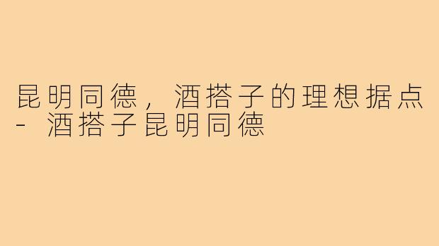 昆明同德，酒搭子的理想据点-酒搭子昆明同德