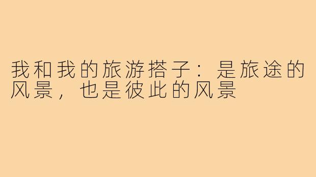 我和我的旅游搭子：是旅途的风景，也是彼此的风景