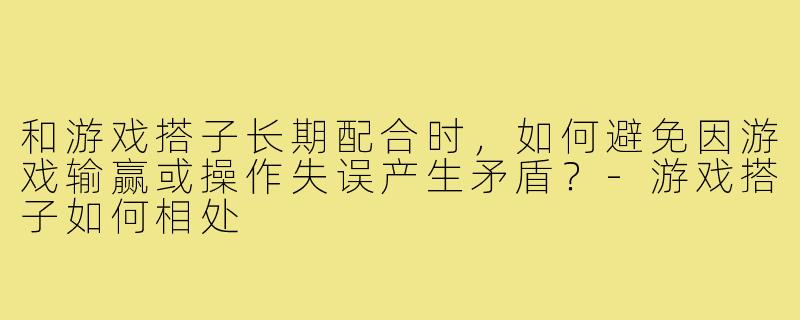 和游戏搭子长期配合时,如何避免因游戏输赢或操作失误产生矛盾?-游戏搭子如何相处