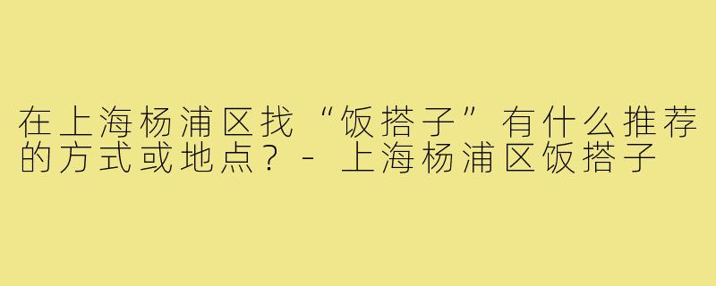 在上海杨浦区找“饭搭子”有什么推荐的方式或地点？-上海杨浦区饭搭子