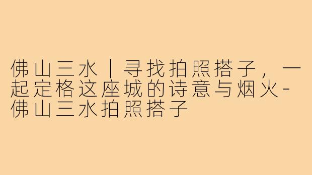佛山三水｜寻找拍照搭子，一起定格这座城的诗意与烟火-佛山三水拍照搭子