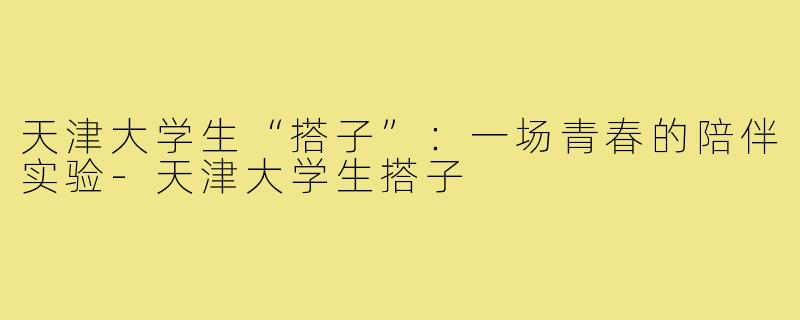 天津大学生“搭子”:一场青春的陪伴实验-天津大学生搭子