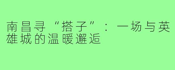 南昌寻“搭子”：一场与英雄城的温暖邂逅