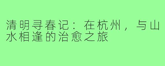 清明寻春记:在杭州,与山水相逢的治愈之旅