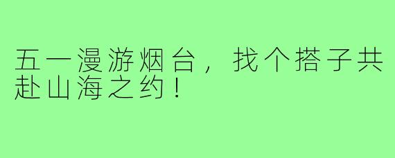 五一漫游烟台,找个搭子共赴山海之约!