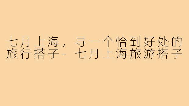 七月上海，寻一个恰到好处的旅行搭子-七月上海旅游搭子