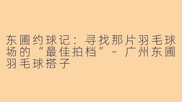 东圃约球记:寻找那片羽毛球场的“最佳拍档”-广州东圃羽毛球搭子