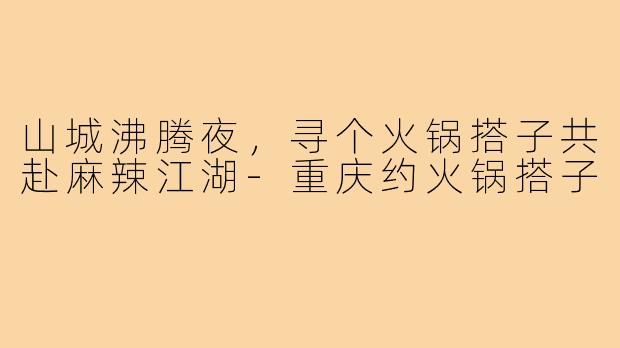 山城沸腾夜,寻个火锅搭子共赴麻辣江湖-重庆约火锅搭子