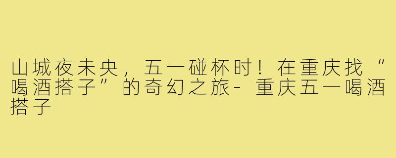 山城夜未央,五一碰杯时!在重庆找“喝酒搭子”的奇幻之旅-重庆五一喝酒搭子