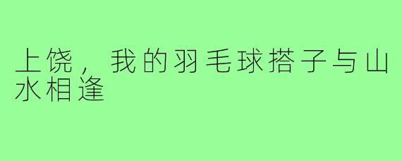 上饶，我的羽毛球搭子与山水相逢