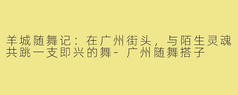 羊城随舞记:在广州街头,与陌生灵魂共跳一支即兴的舞-广州随舞搭子