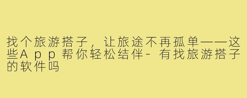 找个旅游搭子，让旅途不再孤单——这些App帮你轻松结伴-有找旅游搭子的软件吗