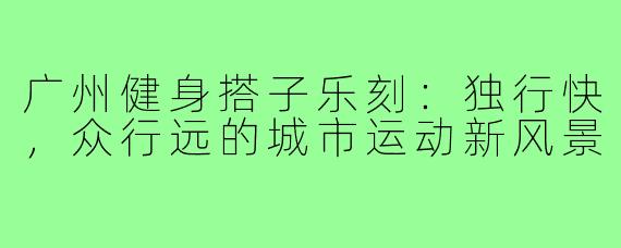 广州健身搭子乐刻:独行快,众行远的城市运动新风景