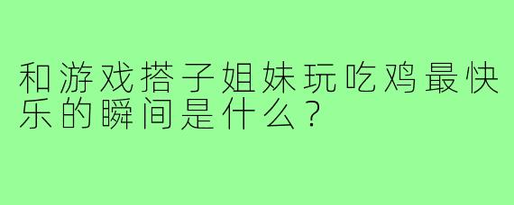 和游戏搭子姐妹玩吃鸡最快乐的瞬间是什么？