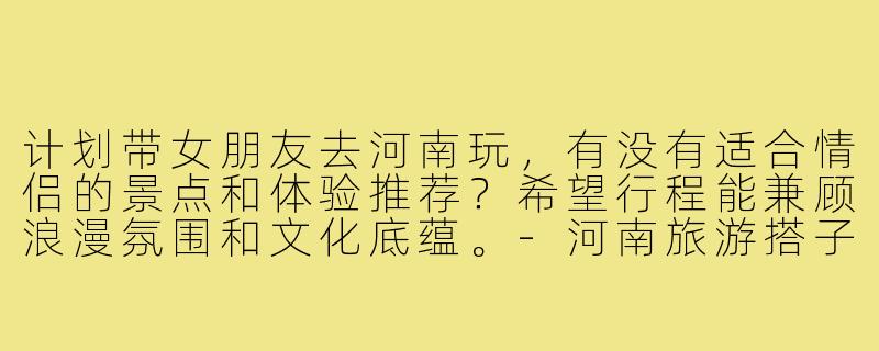 计划带女朋友去河南玩，有没有适合情侣的景点和体验推荐？希望行程能兼顾浪漫氛围和文化底蕴。-河南旅游搭子情侣