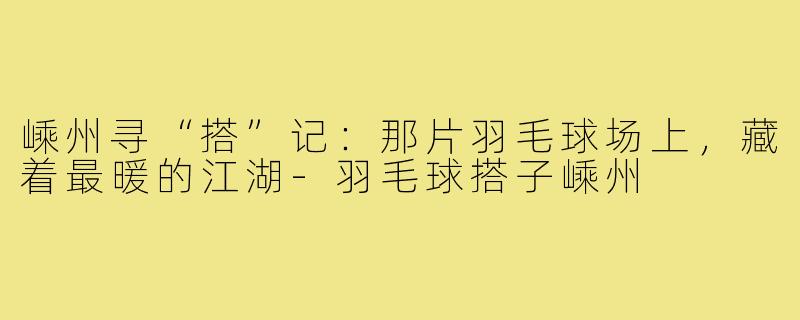 嵊州寻“搭”记：那片羽毛球场上，藏着最暖的江湖-羽毛球搭子嵊州