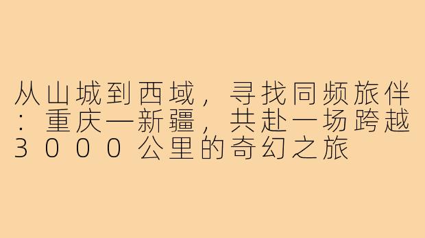 从山城到西域，寻找同频旅伴：重庆—新疆，共赴一场跨越3000公里的奇幻之旅