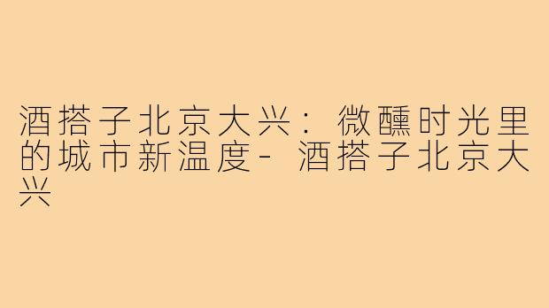 酒搭子北京大兴:微醺时光里的城市新温度-酒搭子北京大兴