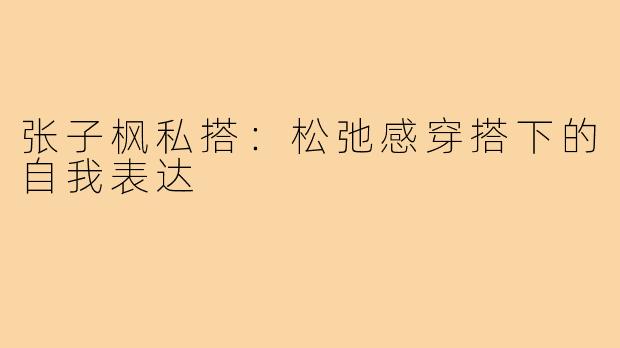 张子枫私搭:松弛感穿搭下的自我表达