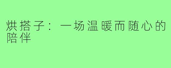 烘搭子：一场温暖而随心的陪伴