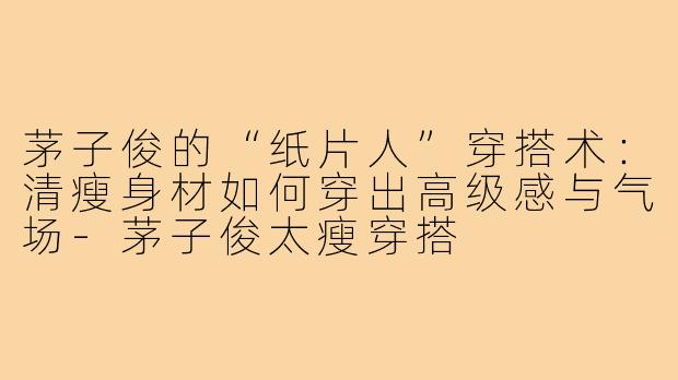 茅子俊的“纸片人”穿搭术：清瘦身材如何穿出高级感与气场-茅子俊太瘦穿搭