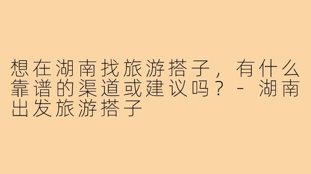 想在湖南找旅游搭子，有什么靠谱的渠道或建议吗？-湖南出发旅游搭子