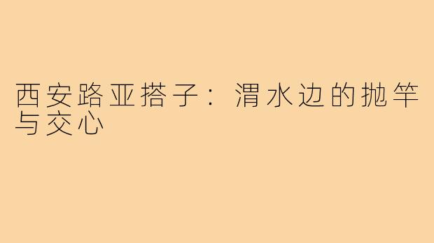 西安路亚搭子:渭水边的抛竿与交心