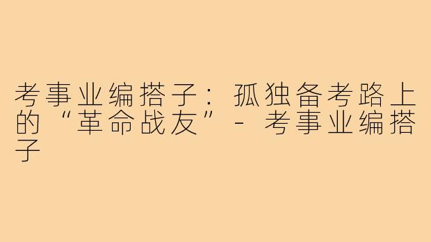 考事业编搭子:孤独备考路上的“革命战友”-考事业编搭子
