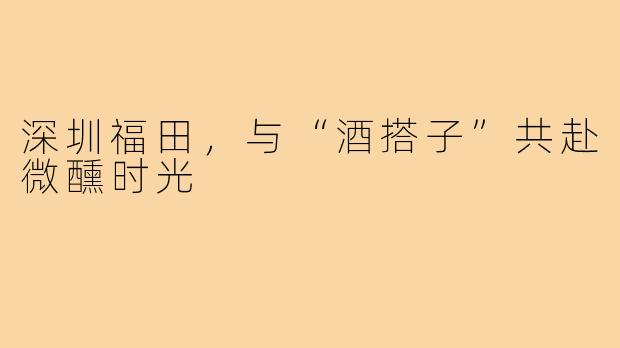 深圳福田，与“酒搭子”共赴微醺时光