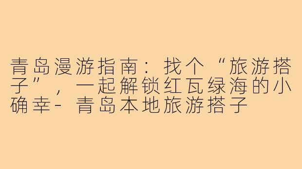 青岛漫游指南:找个“旅游搭子”,一起解锁红瓦绿海的小确幸-青岛本地旅游搭子