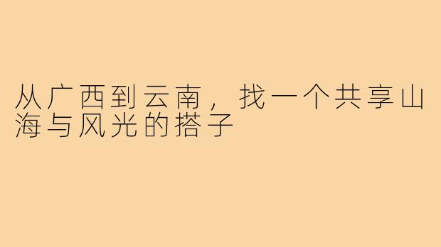 从广西到云南，找一个共享山海与风光的搭子