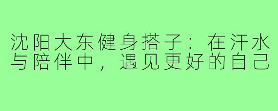 沈阳大东健身搭子：在汗水与陪伴中，遇见更好的自己