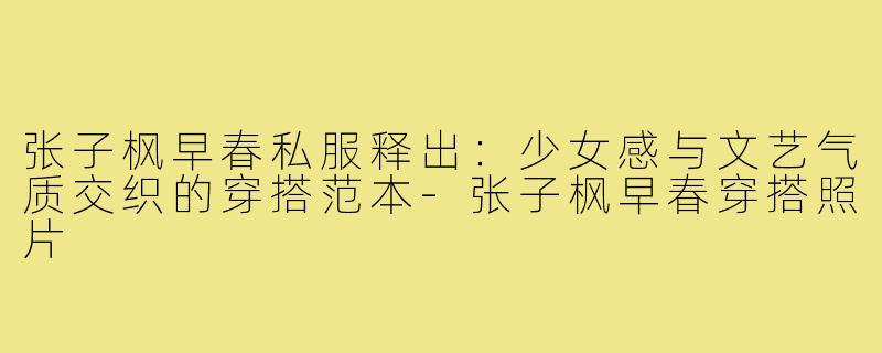 张子枫早春私服释出：少女感与文艺气质交织的穿搭范本-张子枫早春穿搭照片