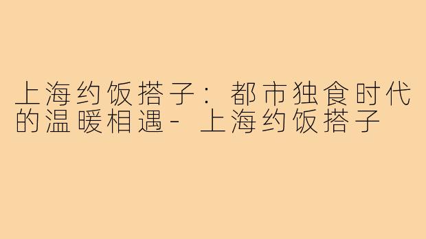 上海约饭搭子：都市独食时代的温暖相遇-上海约饭搭子