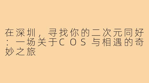 在深圳，寻找你的二次元同好：一场关于COS与相遇的奇妙之旅
