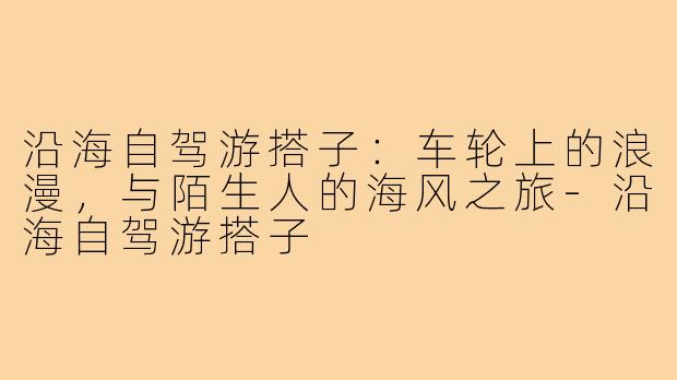 沿海自驾游搭子：车轮上的浪漫，与陌生人的海风之旅-沿海自驾游搭子