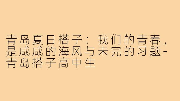青岛夏日搭子:我们的青春,是咸咸的海风与未完的习题-青岛搭子高中生